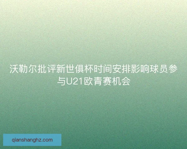 沃勒尔批评新世俱杯时间安排影响球员参与U21欧青赛机会